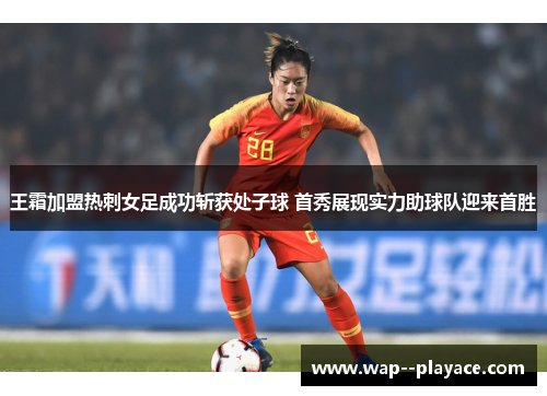 王霜加盟热刺女足成功斩获处子球 首秀展现实力助球队迎来首胜