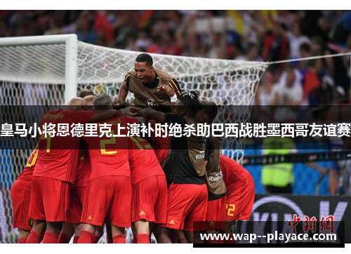 皇马小将恩德里克上演补时绝杀助巴西战胜墨西哥友谊赛