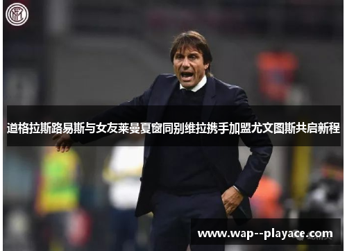 道格拉斯路易斯与女友莱曼夏窗同别维拉携手加盟尤文图斯共启新程 道格拉斯路易斯与女友莱曼夏窗同别维拉携手加盟尤文图斯共启新程