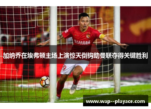 加纳乔在埃弗顿主场上演惊天倒钩助曼联夺得关键胜利 加纳乔在埃弗顿主场上演惊天倒钩助曼联夺得关键胜利